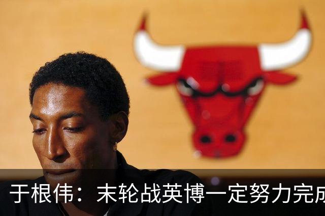 于根伟：末轮战英博一定努力完成好，跟谁夺冠无关是对联赛的尊重
