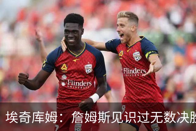 埃奇库姆：詹姆斯见识过无数决胜局面 他的沉稳和发声给我们信心