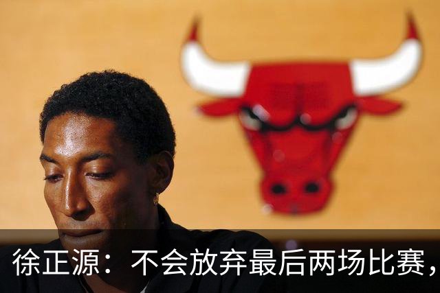 徐正源：不会放弃最后两场比赛，在考虑能不能给年轻球员一些机会