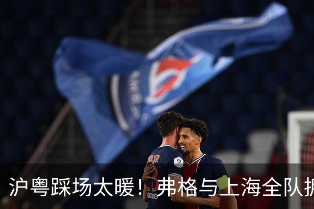 沪粤踩场太暖！弗格与上海全队拥抱，双方国手畅谈，偰李永炜团宠