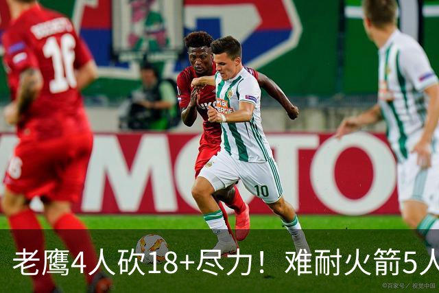 老鹰4人砍18+尽力！难耐火箭5人砍17+，休城双探花都兑现天赋了！