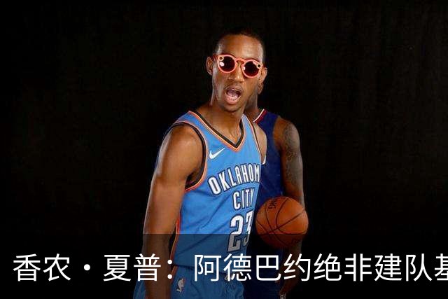 香农·夏普：阿德巴约绝非建队基石 他只是出色的辅助球员
