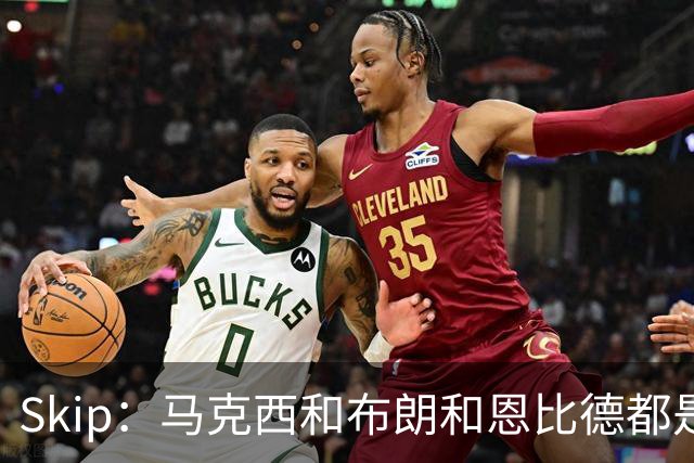 Skip：马克西&布朗&恩比德都是超巨 詹姆斯跟着躺赢了一把